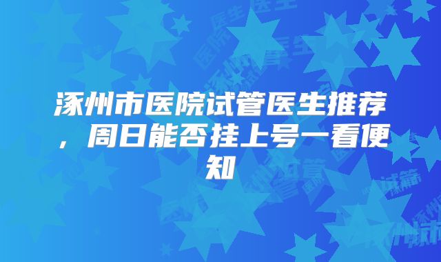 涿州市医院试管医生推荐，周日能否挂上号一看便知