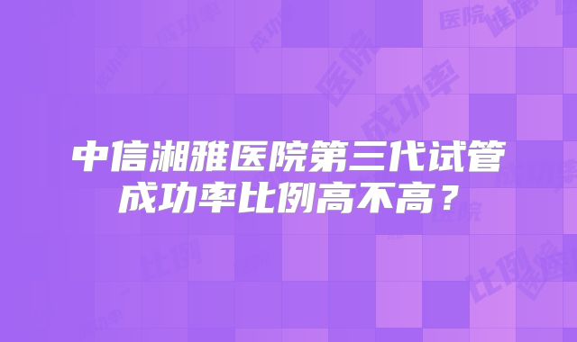 中信湘雅医院第三代试管成功率比例高不高?