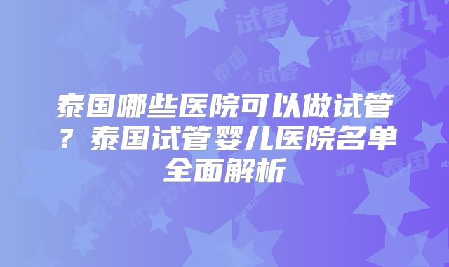 泰国哪些医院可以做试管?泰国试管婴儿医院名单全面解析