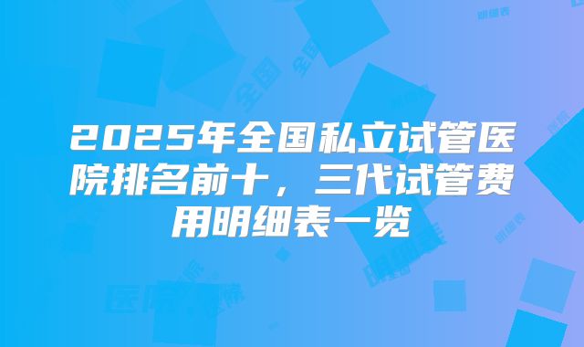2025年全国私立试管医院排名前十，三代试管费用明细表一览