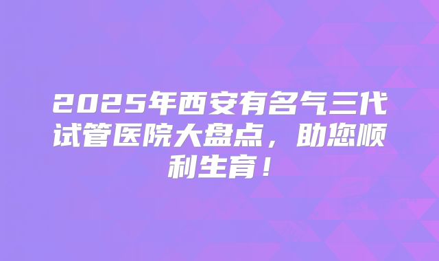2025年西安有名气三代试管医院大盘点，助您顺利生育！