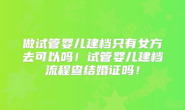 做试管婴儿建档只有女方去可以吗!试管婴儿建档流程查结婚证吗!