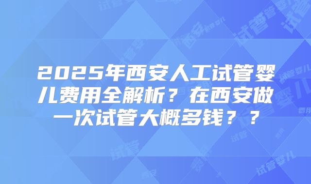 2025年西安人工试管婴儿费用全解析?在西安做一次试管大概多钱??