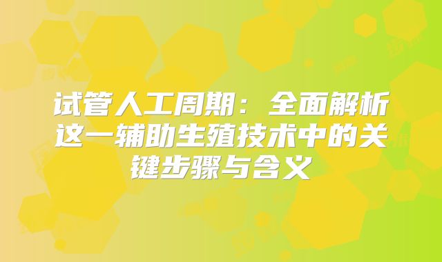 试管人工周期:全面解析这一辅助生殖技术中的关键步骤与含义
