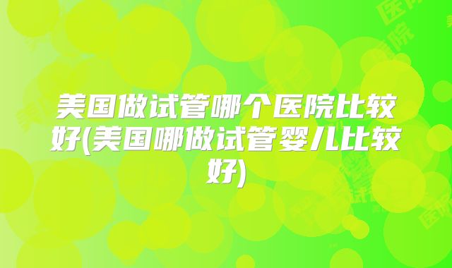 美国做试管哪个医院比较好(美国哪做试管婴儿比较好)