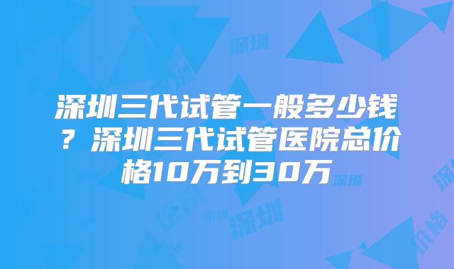 深圳三代试管一般多少钱?深圳三代试管医院总价格10万到30万