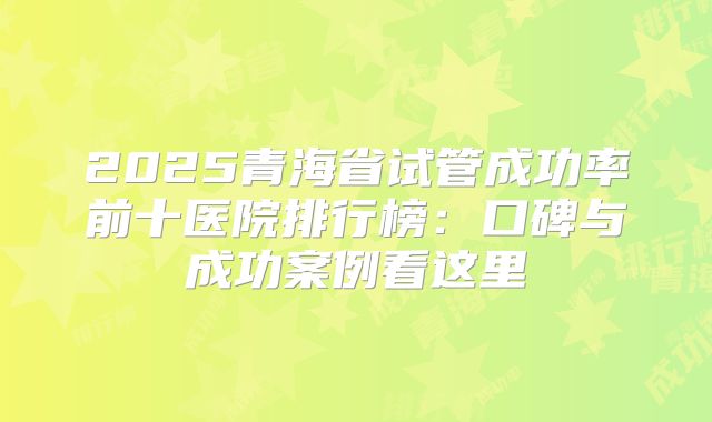 2025青海省试管成功率前十医院排行榜：口碑与成功案例看这里