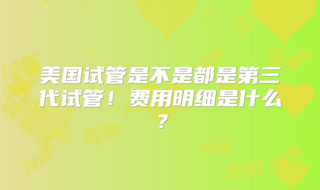 美国试管是不是都是第三代试管!费用明细是什么?