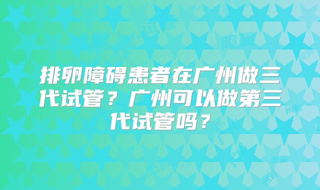 排卵障碍患者在广州做三代试管?广州可以做第三代试管吗?