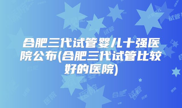 合肥三代试管婴儿十强医院公布(合肥三代试管比较好的医院)