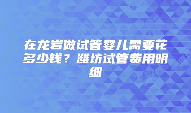 在龙岩做试管婴儿需要花多少钱?潍坊试管费用明细