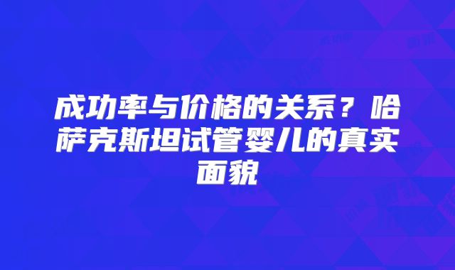 成功率与价格的关系？哈萨克斯坦试管婴儿的真实面貌