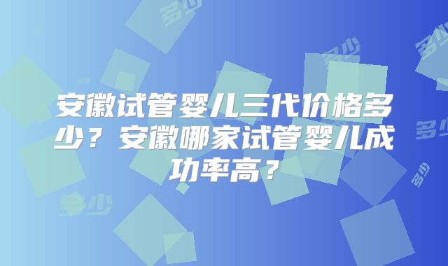 安徽试管婴儿三代价格多少？安徽哪家试管婴儿成功率高？