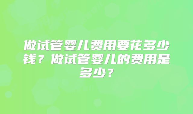做试管婴儿费用要花多少钱?做试管婴儿的费用是多少?