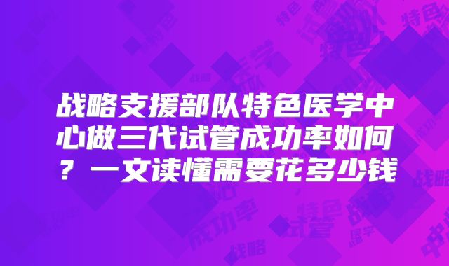 战略支援部队特色医学中心做三代试管成功率如何?一文读懂需要花多少钱