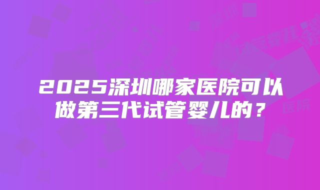 2025深圳哪家医院可以做第三代试管婴儿的?