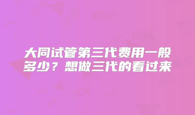 大同试管第三代费用一般多少?想做三代的看过来