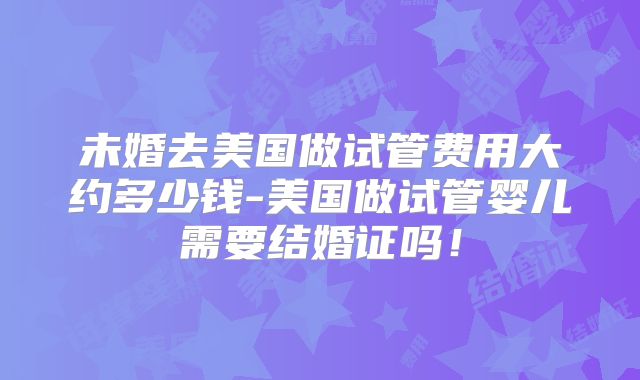 未婚去美国做试管费用大约多少钱-美国做试管婴儿需要结婚证吗!