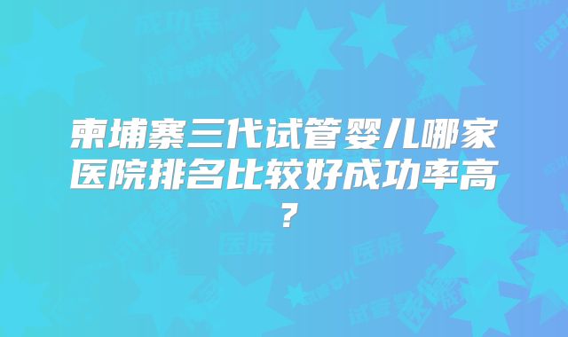 柬埔寨三代试管婴儿哪家医院排名比较好成功率高？