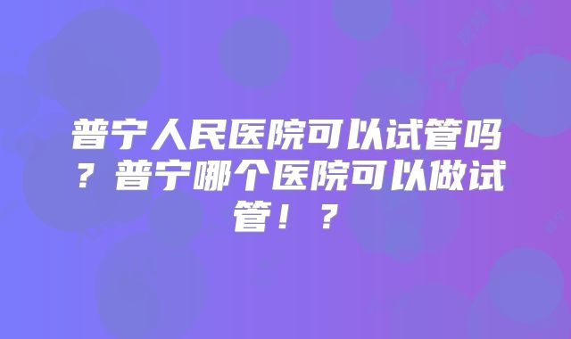 普宁人民医院可以试管吗?普宁哪个医院可以做试管!?
