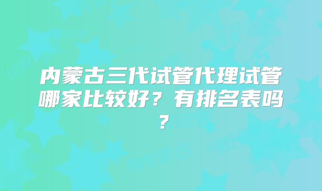 内蒙古三代试管代理试管哪家比较好?有排名表吗?