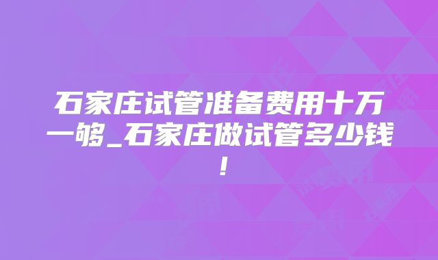 石家庄试管准备费用十万一够_石家庄做试管多少钱!