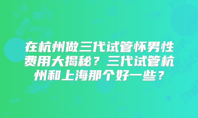 在杭州做三代试管怀男性费用大揭秘?三代试管杭州和上海那个好一些?