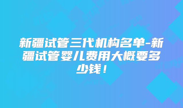 新疆试管三代机构名单-新疆试管婴儿费用大概要多少钱!