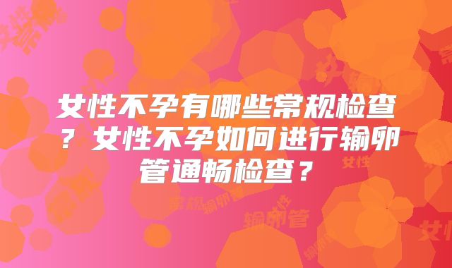 女性不孕有哪些常规检查?女性不孕如何进行输卵管通畅检查?