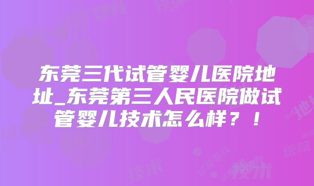 东莞三代试管婴儿医院地址_东莞第三人民医院做试管婴儿技术怎么样?!