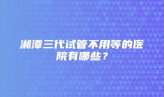 湘潭三代试管不用等的医院有哪些?