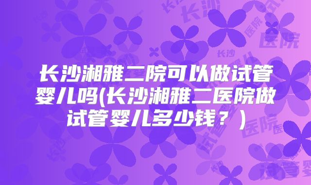 长沙湘雅二院可以做试管婴儿吗(长沙湘雅二医院做试管婴儿多少钱?)