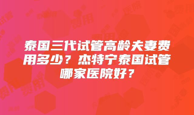 泰国三代试管高龄夫妻费用多少？杰特宁泰国试管哪家医院好？