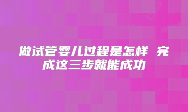 做试管婴儿过程是怎样 完成这三步就能成功