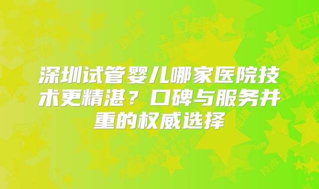 深圳试管婴儿哪家医院技术更精湛?口碑与服务并重的权威选择