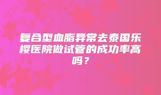 复合型血脂异常去泰国乐樱医院做试管的成功率高吗?