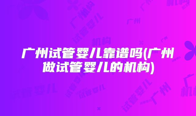广州试管婴儿靠谱吗(广州做试管婴儿的机构)