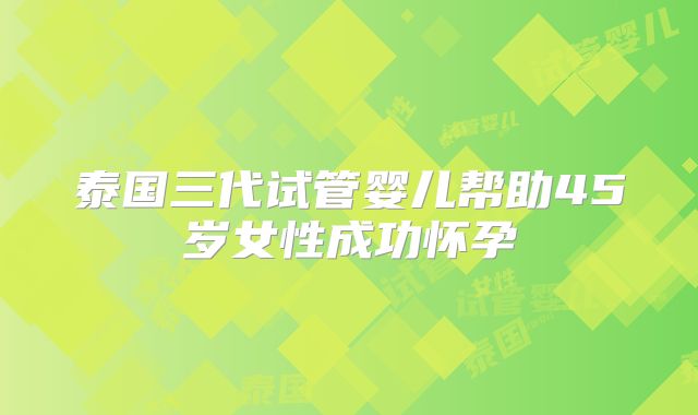 泰国三代试管婴儿帮助45岁女性成功怀孕