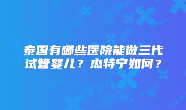 泰国有哪些医院能做三代试管婴儿？杰特宁如何？