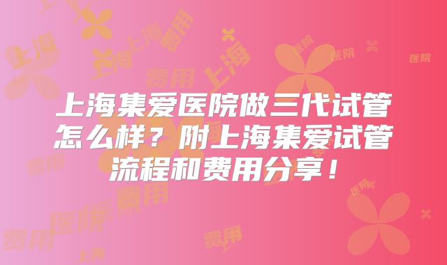 上海集爱医院做三代试管怎么样？附上海集爱试管流程和费用分享！