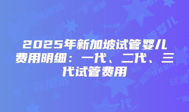 2025年新加坡试管婴儿费用明细:一代、二代、三代试管费用