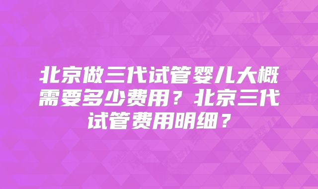 北京做三代试管婴儿大概需要多少费用？北京三代试管费用明细？
