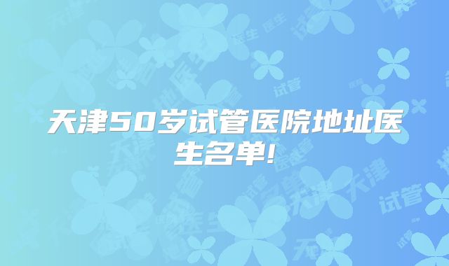 天津50岁试管医院地址医生名单!