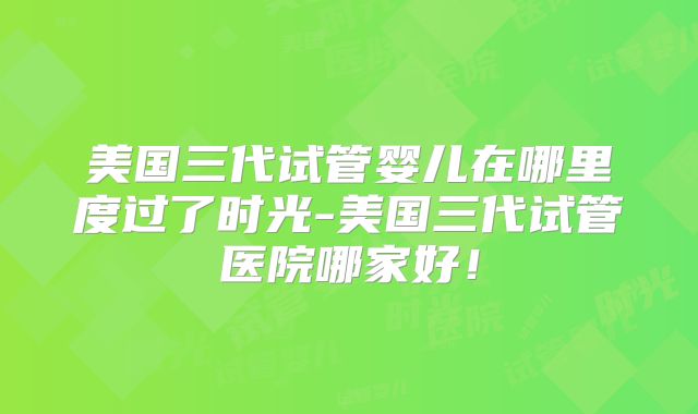 美国三代试管婴儿在哪里度过了时光-美国三代试管医院哪家好!