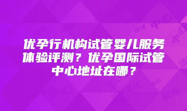 优孕行机构试管婴儿服务体验评测?优孕国际试管中心地址在哪?