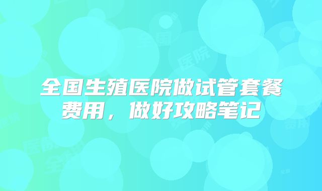全国生殖医院做试管套餐费用,做好攻略笔记