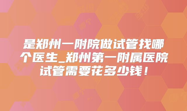是郑州一附院做试管找哪个医生_郑州第一附属医院试管需要花多少钱!
