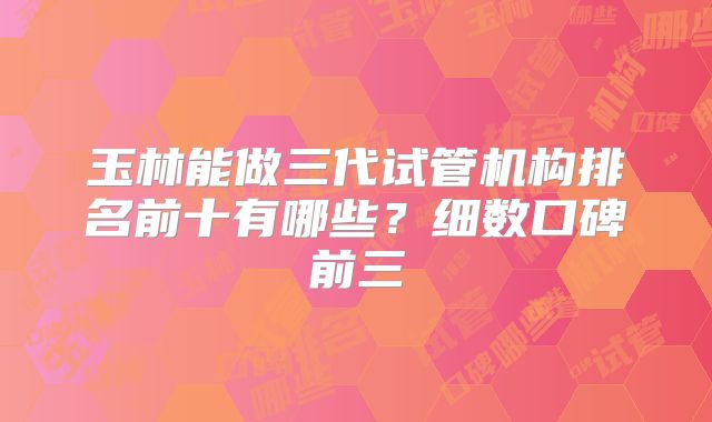 玉林能做三代试管机构排名前十有哪些?细数口碑前三