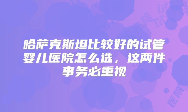 哈萨克斯坦比较好的试管婴儿医院怎么选,这两件事务必重视