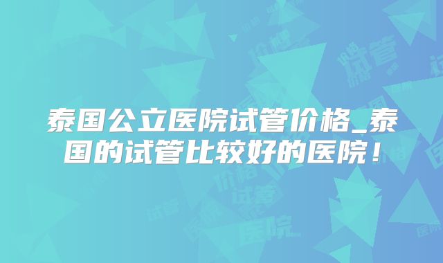 泰国公立医院试管价格_泰国的试管比较好的医院!